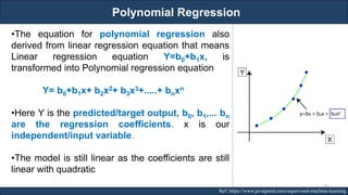 Polynomial Regression
RJEs: Remote job entry points Ref: https://www.javatpoint.com/supervised-machine-learning
•The equation for polynomial regression also
derived from linear regression equation that means
Linear regression equation Y=b0+b1x, is
transformed into Polynomial regression equation
Y= b0+b1x+ b2x2+ b3x3+.....+ bnxn
•Here Y is the predicted/target output, b0, b1,... bn
are the regression coefficients. x is our
independent/input variable.
•The model is still linear as the coefficients are still
linear with quadratic
76
 