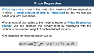 Ridge Regression
RJEs: Remote job entry points Ref: https://www.javatpoint.com/supervised-machine-learning
•Ridge regression is one of the most robust versions of linear regression
in which a small amount of bias is introduced so that we can get
better long term predictions.
•The amount of bias added to the model is known as Ridge Regression
penalty. We can compute this penalty term by multiplying with the
lambda to the squared weight of each individual features.
•The equation for ridge regression will be:
87
 