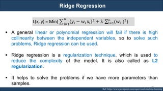Ridge Regression
RJEs: Remote job entry points Ref: https://www.javatpoint.com/supervised-machine-learning
▪ A general linear or polynomial regression will fail if there is high
collinearity between the independent variables, so to solve such
problems, Ridge regression can be used.
▪ Ridge regression is a regularization technique, which is used to
reduce the complexity of the model. It is also called as L2
regularization.
▪ It helps to solve the problems if we have more parameters than
samples.
88
 