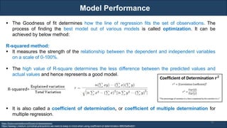 Model Performance
RJEs: Remote job entry points
https://byjus.com/maths/coefficient-of-determination/
https://aaweg-i.medium.com/what-precautions-we-need-to-keep-in-mind-when-using-coefficient-of-determination-98625e8bdb51
▪ The Goodness of fit determines how the line of regression fits the set of observations. The
process of finding the best model out of various models is called optimization. It can be
achieved by below method:
R-squared method:
▪ It measures the strength of the relationship between the dependent and independent variables
on a scale of 0-100%.
▪ The high value of R-square determines the less difference between the predicted values and
actual values and hence represents a good model.
▪ It is also called a coefficient of determination, or coefficient of multiple determination for
multiple regression.
91
 