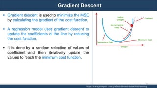 Gradient Descent
RJEs: Remote job entry points https://www.javatpoint.com/gradient-descent-in-machine-learning
▪ Gradient descent is used to minimize the MSE
by calculating the gradient of the cost function.
▪ A regression model uses gradient descent to
update the coefficients of the line by reducing
the cost function.
▪ It is done by a random selection of values of
coefficient and then iteratively update the
values to reach the minimum cost function.
92
 