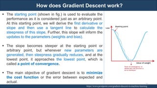 How does Gradient Descent work?
RJEs: Remote job entry points https://www.javatpoint.com/gradient-descent-in-machine-learning
▪ The starting point (shown in fig.) is used to evaluate the
performance as it is considered just as an arbitrary point.
At this starting point, we will derive the first derivative or
slope and then use a tangent line to calculate the
steepness of this slope. Further, this slope will inform the
updates to the parameters (weights and bias).
▪ The slope becomes steeper at the starting point or
arbitrary point, but whenever new parameters are
generated, then steepness gradually reduces, and at the
lowest point, it approaches the lowest point, which is
called a point of convergence.
▪ The main objective of gradient descent is to minimize
the cost function or the error between expected and
actual. 97
 