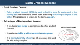 Batch Gradient Descent
RJEs: Remote job entry points
https://www.javatpoint.com/gradient-descent-in-machine-learning, https://www.analyticsvidhya.com/blog/2022/07/gradient-descent-and-its-types/
▪ Batch Gradient Descent:
▪ Batch gradient descent (BGD) is used to find the error for each point in the
training set and update the model after evaluating all training examples of the
batch. This procedure is known as the training epoch.
▪ Advantages of Batch gradient descent:
▪ It produces less noise in comparison to other gradient
descent.
▪ It produces stable gradient descent convergence.
▪ It is Computationally efficient as all resources are used
for all training samples.
100
 