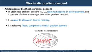 Stochastic gradient descent
RJEs: Remote job entry points
▪ Advantages of Stochastic gradient descent:
▪ In Stochastic gradient descent (SGD), learning happens on every example, and
it consists of a few advantages over other gradient descent.
▪ It is easier to allocate in desired memory.
▪ It is relatively fast to compute than batch gradient descent.
https://www.javatpoint.com/gradient-descent-in-machine-learning, https://www.analyticsvidhya.com/blog/2022/07/gradient-descent-and-its-types/
102
 