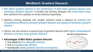 MiniBatch Gradient Descent:
RJEs: Remote job entry points
▪ Mini Batch gradient descent is the combination of both batch gradient descent and
stochastic gradient descent. It divides the training datasets into small batch sizes
then performs the updates on those batches separately.
▪ Splitting training datasets into smaller batches make a balance to maintain the
computational efficiency of batch gradient descent and speed of stochastic gradient
descent.
▪ Hence, we can achieve a special type of gradient descent with higher computational
efficiency and less noisy gradient descent.
▪ Advantages of Mini Batch gradient descent:
▪ It is easier to fit in allocated memory.
▪ It is computationally efficient.
▪ It produces stable gradient descent convergence.
https://www.javatpoint.com/gradient-descent-in-machine-learning, https://www.analyticsvidhya.com/blog/2022/07/gradient-descent-and-its-types/
103
 