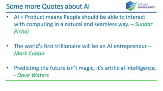 Some more Quotes about AI
• AI + Product means People should be able to interact
with computing in a natural and seamless way. – Sundar
Pichai
• The world's first trillionaire will be an AI entrepreneur –
Mark Cuban
• Predicting the future isn’t magic, it’s artificial intelligence.
- Dave Waters
 