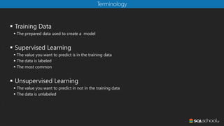 ▪ Training Data
▪ The prepared data used to create a model
▪ Supervised Learning
▪ The value you want to predict is in the training data
▪ The data is labeled
▪ The most common
▪ Unsupervised Learning
▪ The value you want to predict in not in the training data
▪ The data is unlabeled
Terminology
 