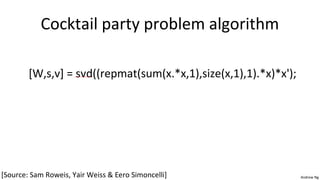 Andrew Ng 
Cocktail party problem algorithm 
[W,s,v] = svd((repmat(sum(x.*x,1),size(x,1),1).*x)*x'); 
[Source: Sam Roweis, Yair Weiss & Eero Simoncelli] 
 