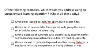 Of the following examples, which would you address using an 
unsupervised learning algorithm? (Check all that apply.) 
Given email labeled as spam/not spam, learn a spam filter. 
Given a set of news articles found on the web, group them into 
set of articles about the same story. 
Given a database of customer data, automatically discover market 
segments and group customers into different market segments. 
Given a dataset of patients diagnosed as either having diabetes or 
not, learn to classify new patients as having diabetes or not. 
