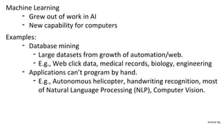 Andrew Ng 
Machine Learning 
- Grew out of work in AI 
- New capability for computers 
Examples: 
- Database mining 
- Large datasets from growth of automation/web. 
- E.g., Web click data, medical records, biology, engineering 
- Applications can’t program by hand. 
- E.g., Autonomous helicopter, handwriting recognition, most 
of Natural Language Processing (NLP), Computer Vision. 
 