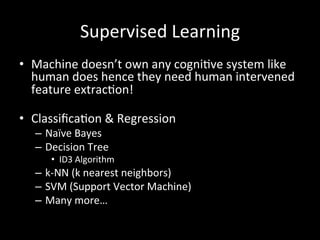 Supervised	
  Learning	
  
•  Machine	
  doesn’t	
  own	
  any	
  cogni)ve	
  system	
  like	
  
human	
  does	
  hence	
  they	
  need	
  human	
  intervened	
  
feature	
  extrac)on!	
  
	
  
•  Classiﬁca)on	
  &	
  Regression	
  
–  Naïve	
  Bayes	
  
–  Decision	
  Tree	
  
•  ID3	
  Algorithm	
  
–  k-­‐NN	
  (k	
  nearest	
  neighbors)	
  
–  SVM	
  (Support	
  Vector	
  Machine)	
  
–  Many	
  more…	
  
 