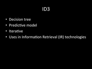 ID3	
  
•  Decision	
  tree	
  
•  Predic)ve	
  model	
  
•  Itera)ve	
  
•  Uses	
  in	
  Informa)on	
  Retrieval	
  (IR)	
  technologies	
  
 