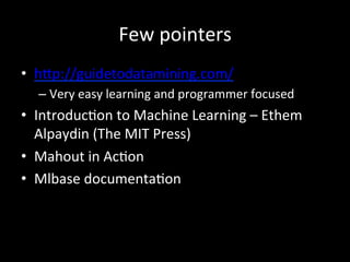 Few	
  pointers	
  	
  
•  h]p://guidetodatamining.com/	
  	
  
– Very	
  easy	
  learning	
  and	
  programmer	
  focused	
  
•  Introduc)on	
  to	
  Machine	
  Learning	
  –	
  Ethem	
  
Alpaydin	
  (The	
  MIT	
  Press)	
  
•  Mahout	
  in	
  Ac)on	
  
•  Mlbase	
  documenta)on	
  
 