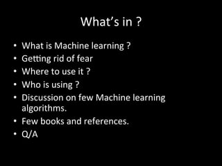 What’s	
  in	
  ?	
  
•  What	
  is	
  Machine	
  learning	
  ?	
  
•  GeQng	
  rid	
  of	
  fear	
  
•  Where	
  to	
  use	
  it	
  ?	
  
•  Who	
  is	
  using	
  ?	
  
•  Discussion	
  on	
  few	
  Machine	
  learning	
  
algorithms.	
  
•  Few	
  books	
  and	
  references.	
  
•  Q/A	
  
 