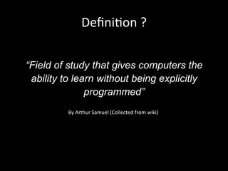 Deﬁni)on	
  ?	
  	
  
“Field of study that gives computers the
ability to learn without being explicitly
programmed”
By	
  Arthur	
  Samuel	
  (Collected	
  from	
  wiki)	
  
 