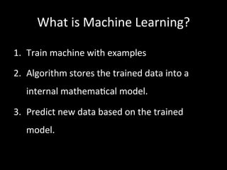 What	
  is	
  Machine	
  Learning?	
  
1.  Train	
  machine	
  with	
  examples	
  	
  
2.  Algorithm	
  stores	
  the	
  trained	
  data	
  into	
  a	
  
internal	
  mathema)cal	
  model.	
  
3.  Predict	
  new	
  data	
  based	
  on	
  the	
  trained	
  
model.	
  
 