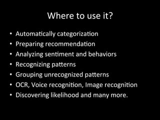 Where	
  to	
  use	
  it?	
  
•  Automa)cally	
  categoriza)on	
  
•  Preparing	
  recommenda)on	
  
•  Analyzing	
  sen)ment	
  and	
  behaviors	
  	
  
•  Recognizing	
  pa]erns	
  
•  Grouping	
  unrecognized	
  pa]erns	
  
•  OCR,	
  Voice	
  recogni)on,	
  Image	
  recogni)on	
  
•  Discovering	
  likelihood	
  and	
  many	
  more.	
  	
  
 