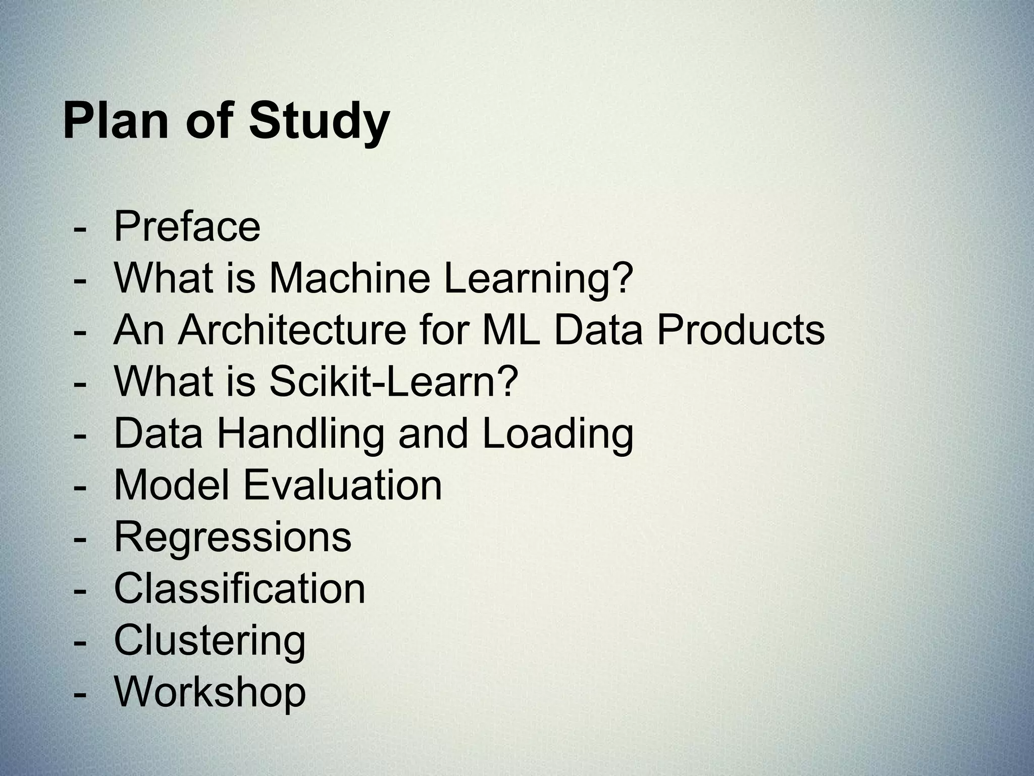- Preface
- What is Machine Learning?
- An Architecture for ML Data Products
- What is Scikit-Learn?
- Data Handling and Loading
- Model Evaluation
- Regressions
- Classification
- Clustering
- Workshop
Plan of Study
 