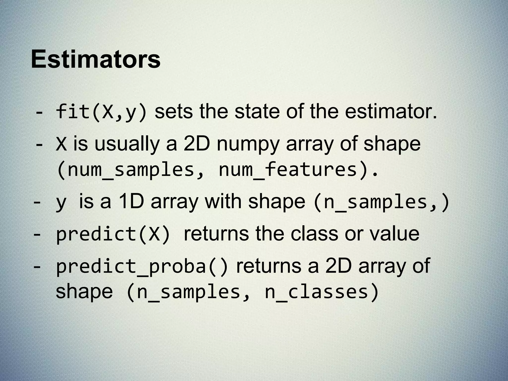 What is Scikit-Learn?
Extensions to SciPy (Scientific Python) are
called SciKits. SciKit-Learn provides machine
learning algorithms.
● Algorithms for supervised & unsupervised learning
● Built on SciPy and Numpy
● Standard Python API interface
● Sits on top of c libraries, LAPACK, LibSVM, and Cython
● Open Source: BSD License (part of Linux)
Probably the best general ML framework out there.
 