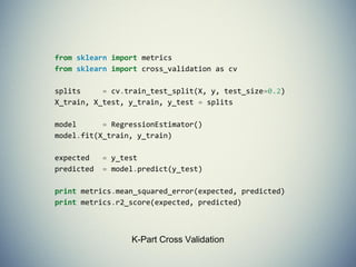 - fit(X,y) sets the state of the estimator.
- X is usually a 2D numpy array of shape
(num_samples, num_features).
- y is a 1D array with shape (n_samples,)
- predict(X) returns the class or value
- predict_proba() returns a 2D array of
shape (n_samples, n_classes)
Estimators
 