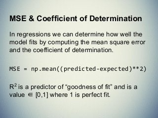 MSE & Coefficient of Determination
In regressions we can determine how well the
model fits by computing the mean square error
and the coefficient of determination.
MSE = np.mean((predicted-expected)**2)
R2
is a predictor of “goodness of fit” and is a
value ∈ [0,1] where 1 is perfect fit.
 