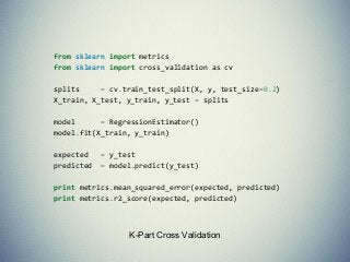 K-Part Cross Validation
from sklearn import metrics
from sklearn import cross_validation as cv
splits = cv.train_test_split(X, y, test_size=0.2)
X_train, X_test, y_train, y_test = splits
model = RegressionEstimator()
model.fit(X_train, y_train)
expected = y_test
predicted = model.predict(y_test)
print metrics.mean_squared_error(expected, predicted)
print metrics.r2_score(expected, predicted)
 