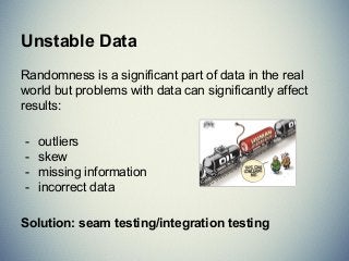 Unstable Data
Randomness is a significant part of data in the real
world but problems with data can significantly affect
results:
- outliers
- skew
- missing information
- incorrect data
Solution: seam testing/integration testing
 
