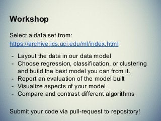 Workshop
Select a data set from:
https://archive.ics.uci.edu/ml/index.html
- Layout the data in our data model
- Choose regression, classification, or clustering
and build the best model you can from it.
- Report an evaluation of the model built
- Visualize aspects of your model
- Compare and contrast different algorithms
Submit your code via pull-request to repository!
 
