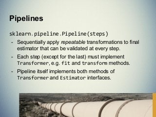 sklearn.pipeline.Pipeline(steps)
- Sequentially apply repeatable transformations to final
estimator that can be validated at every step.
- Each step (except for the last) must implement
Transformer, e.g. fit and transform methods.
- Pipeline itself implements both methods of
Transformer and Estimator interfaces.
Pipelines
 