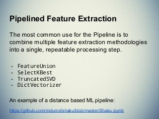 The most common use for the Pipeline is to
combine multiple feature extraction methodologies
into a single, repeatable processing step.
- FeatureUnion
- SelectKBest
- TruncatedSVD
- DictVectorizer
An example of a distance based ML pipeline:
https://github.com/mclumd/shaku/blob/master/Shaku.ipynb
Pipelined Feature Extraction
 