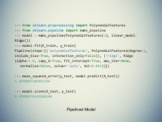Pipelined Model
>>> from sklearn.preprocessing import PolynomialFeatures
>>> from sklearn.pipeline import make_pipeline
>>> model = make_pipeline(PolynomialFeatures(2), linear_model.
Ridge())
>>> model.fit(X_train, y_train)
Pipeline(steps=[('polynomialfeatures', PolynomialFeatures(degree=2,
include_bias=True, interaction_only=False)), ('ridge', Ridge
(alpha=1.0, copy_X=True, fit_intercept=True, max_iter=None,
normalize=False, solver='auto', tol=0.001))])
>>> mean_squared_error(y_test, model.predict(X_test))
3.1498887586451594
>>> model.score(X_test, y_test)
0.97090576345108104
 