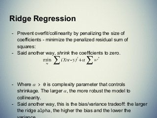 - Prevent overfit/collinearity by penalizing the size of
coefficients - minimize the penalized residual sum of
squares:
- Said another way, shrink the coefficients to zero.
- Where > 0 is complexity parameter that controls
shrinkage. The larger , the more robust the model to
collinearity.
- Said another way, this is the bias/variance tradeoff: the larger
the ridge alpha, the higher the bias and the lower the
Ridge Regression
 