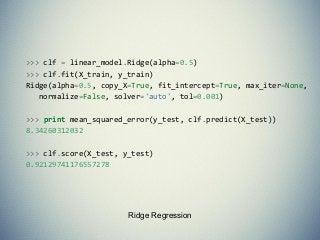 Ridge Regression
>>> clf = linear_model.Ridge(alpha=0.5)
>>> clf.fit(X_train, y_train)
Ridge(alpha=0.5, copy_X=True, fit_intercept=True, max_iter=None,
normalize=False, solver='auto', tol=0.001)
>>> print mean_squared_error(y_test, clf.predict(X_test))
8.34260312032
>>> clf.score(X_test, y_test)
0.92129741176557278
 