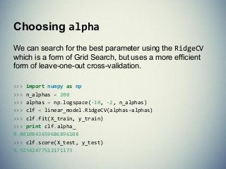 We can search for the best parameter using the RidgeCV
which is a form of Grid Search, but uses a more efficient
form of leave-one-out cross-validation.
>>> import numpy as np
>>> n_alphas = 200
>>> alphas = np.logspace(-10, -2, n_alphas)
>>> clf = linear_model.RidgeCV(alphas=alphas)
>>> clf.fit(X_train, y_train)
>>> print clf.alpha_
0.0010843659686896108
>>> clf.score(X_test, y_test)
0.92542477512171173
Choosing alpha
 