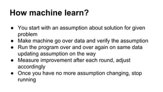 How machine learn?
● You start with an assumption about solution for given
problem
● Make machine go over data and verify the assumption
● Run the program over and over again on same data
updating assumption on the way
● Measure improvement after each round, adjust
accordingly
● Once you have no more assumption changing, stop
running
 
