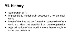 ML history
● Sub branch of AI
● Impossible to model brain because it's not an ideal
world
● Most of the time we don’t need all complexity of real
world ex : ideal gas equation from thermodynamics
● Approximation of real world is more than enough to
solve real problems
 