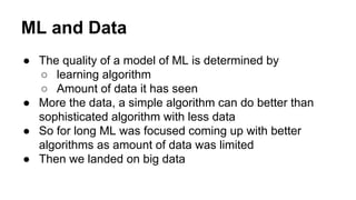 ML and Data
● The quality of a model of ML is determined by
○ learning algorithm
○ Amount of data it has seen
● More the data, a simple algorithm can do better than
sophisticated algorithm with less data
● So for long ML was focused coming up with better
algorithms as amount of data was limited
● Then we landed on big data
 