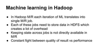 Machine learning in Hadoop
● In Hadoop M/R each iteration of ML translates into
single M/R job.
● Each of these jobs need to store data in HDFS which
creates a lot of overhead
● Keeping state across jobs is not directly available in
M/R
● Constant fight between quality of result vs performance
 