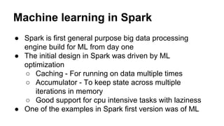 Machine learning in Spark
● Spark is first general purpose big data processing
engine build for ML from day one
● The initial design in Spark was driven by ML
optimization
○ Caching - For running on data multiple times
○ Accumulator - To keep state across multiple
iterations in memory
○ Good support for cpu intensive tasks with laziness
● One of the examples in Spark first version was of ML
 