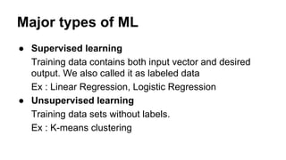 Major types of ML
● Supervised learning
Training data contains both input vector and desired
output. We also called it as labeled data
Ex : Linear Regression, Logistic Regression
● Unsupervised learning
Training data sets without labels.
Ex : K-means clustering
 