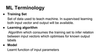 ML Terminology
● Training Set
Set of data used to teach machine. In supervised learning
both input vector and output will be available.
● Learning algorithm
Algorithm which consumes the training set to infer relation
between input vectors which optimises for known output
labels
● Model
Learnt function of input parameters
 