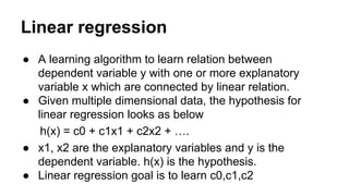 Linear regression
● A learning algorithm to learn relation between
dependent variable y with one or more explanatory
variable x which are connected by linear relation.
● Given multiple dimensional data, the hypothesis for
linear regression looks as below
h(x) = c0 + c1x1 + c2x2 + ….
● x1, x2 are the explanatory variables and y is the
dependent variable. h(x) is the hypothesis.
● Linear regression goal is to learn c0,c1,c2
 