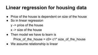 Linear regression for housing data
● Price of the house is dependent on size of the house
● So in linear regression
y -> price of the house
x -> size of the house
● Then model we have to learn is
Price_of_the_house = c0+ c1* size_of_the_house
● We assume relationship is linear
 