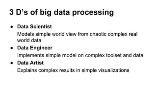 3 D’s of big data processing
● Data Scientist
Models simple world view from chaotic complex real
world data
● Data Engineer
Implements simple model on complex toolset and data
● Data Artist
Explains complex results in simple visualizations
 
