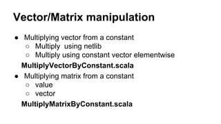 Vector/Matrix manipulation
● Multiplying vector from a constant
○ Multiply using netlib
○ Multiply using constant vector elementwise
MultiplyVectorByConstant.scala
● Multiplying matrix from a constant
○ value
○ vector
MultiplyMatrixByConstant.scala
 