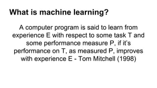 What is machine learning?
A computer program is said to learn from
experience E with respect to some task T and
some performance measure P, if it’s
performance on T, as measured P, improves
with experience E - Tom Mitchell (1998)
 