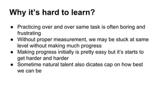 Why it’s hard to learn?
● Practicing over and over same task is often boring and
frustrating
● Without proper measurement, we may be stuck at same
level without making much progress
● Making progress initially is pretty easy but it’s starts to
get harder and harder
● Sometime natural talent also dicates cap on how best
we can be
 