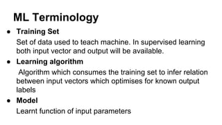 ML Terminology
● Training Set
Set of data used to teach machine. In supervised learning
both input vector and output will ...