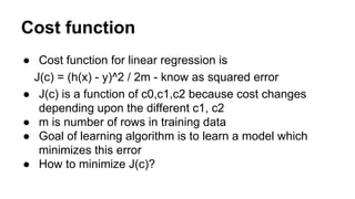 Cost function
● Cost function for linear regression is
J(c) = (h(x) - y)^2 / 2m - know as squared error
● J(c) is a functi...