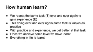 How human learn?
● We repeat the same task (T) over and over again to
gain experience (E)
● This doing over and over again...